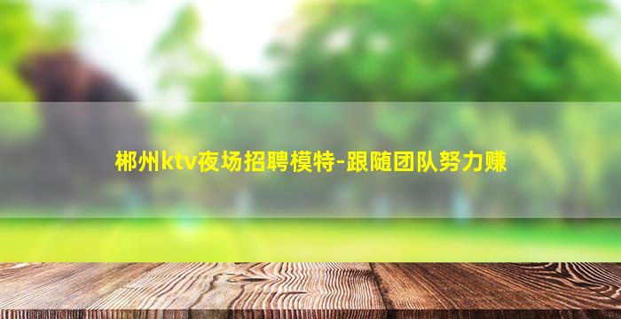 郴州ktv夜场招聘模特-跟随团队努力赚